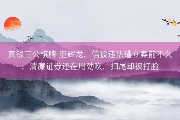 真钱三公棋牌 亚辉龙，信披违法遭立案前不久，清廉证券还在用劲吹，扫尾却被打脸