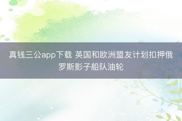 真钱三公app下载 英国和欧洲盟友计划扣押俄罗斯影子船队油轮