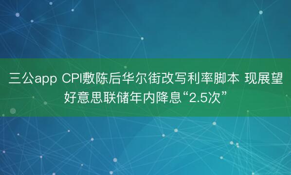 三公app CPI敷陈后华尔街改写利率脚本 现展望好意思联储年内降息“2.5次”