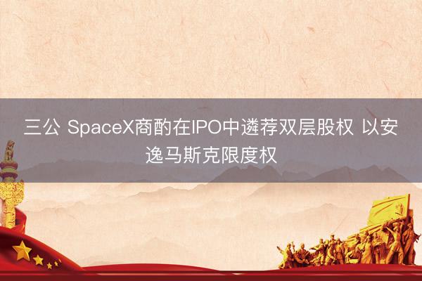 三公 SpaceX商酌在IPO中遴荐双层股权 以安逸马斯克限度权