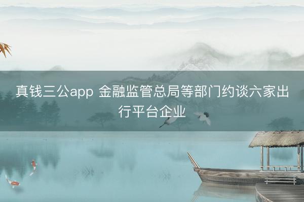 真钱三公app 金融监管总局等部门约谈六家出行平台企业