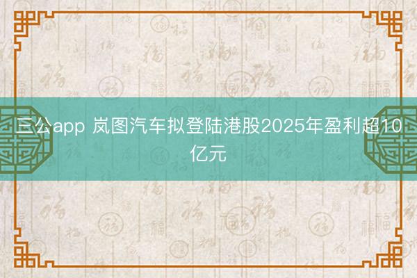 三公app 岚图汽车拟登陆港股2025年盈利超10亿元