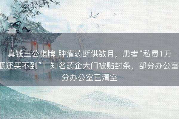 真钱三公棋牌 肿瘤药断供数月，患者“私费1万多元1瓶还买不到”！知名药企大门被贴封条，部分办公室已清空