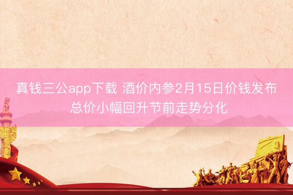真钱三公app下载 酒价内参2月15日价钱发布 总价小幅回升节前走势分化