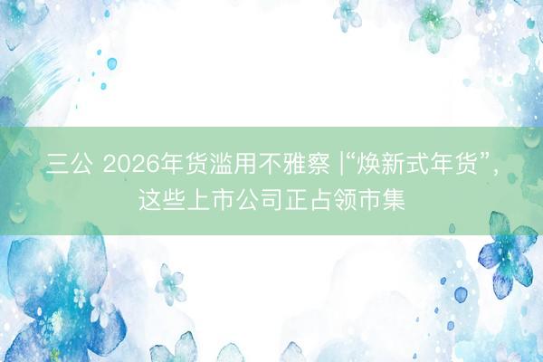 三公 2026年货滥用不雅察 |“焕新式年货”，这些上市公司正占领市集