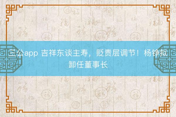 三公app 吉祥东谈主寿，贬责层调节！杨铮拟卸任董事长