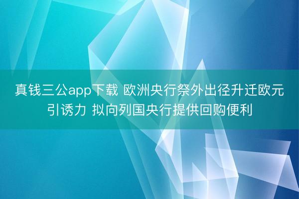 真钱三公app下载 欧洲央行祭外出径升迁欧元引诱力 拟向列国央行提供回购便利