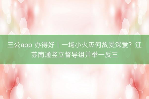 三公app 办得好丨一场小火灾何故受深爱？江苏南通竖立督导组并举一反三