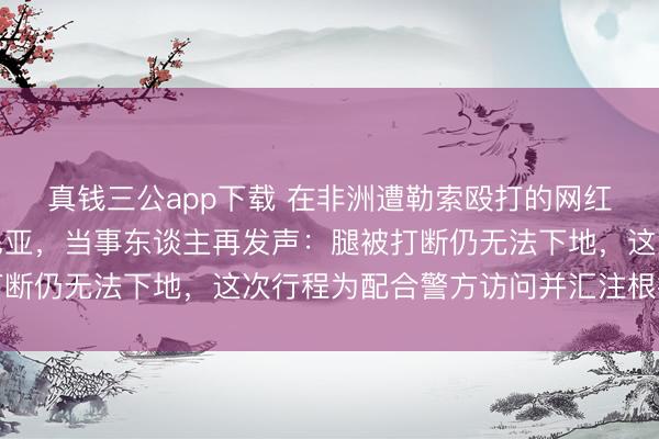 真钱三公app下载 在非洲遭勒索殴打的网红博主携讼师重返坦桑尼亚,当事东谈主再发声:腿被打断仍无法下地,这次行程为配合警方访问并汇注根据维权