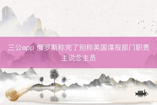 三公app 俄罗斯称完了别称英国谍报部门职责主说念主员