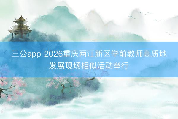 三公app 2026重庆两江新区学前教师高质地发展现场相似活动举行