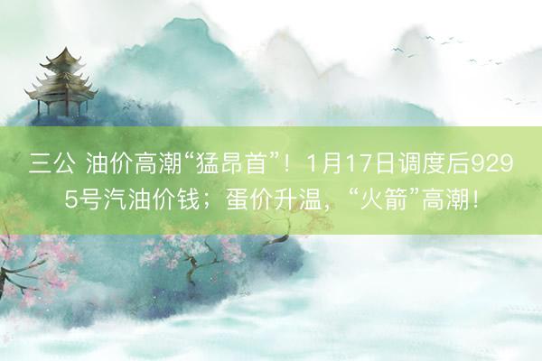 三公 油价高潮“猛昂首”！1月17日调度后9295号汽油价钱；蛋价升温，“火箭”高潮！