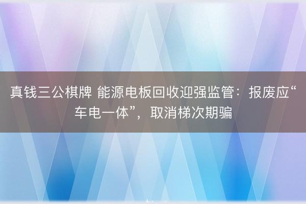 真钱三公棋牌 能源电板回收迎强监管：报废应“车电一体”，取消梯次期骗