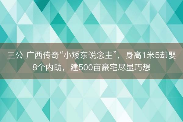 三公 广西传奇“小矮东说念主”,身高1米5却娶8个内助,建500亩豪宅尽显巧想