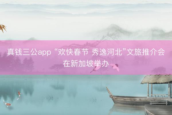 真钱三公app “欢快春节 秀逸河北”文旅推介会在新加坡举办