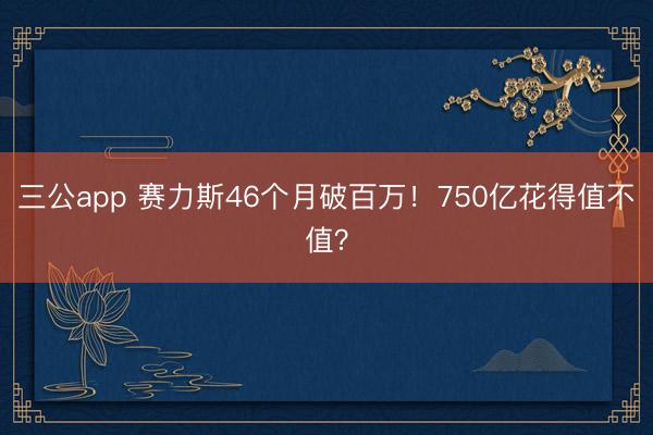三公app 赛力斯46个月破百万!750亿花得值不值?