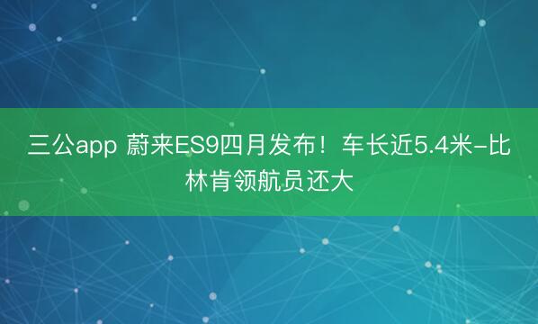 三公app 蔚来ES9四月发布！车长近5.4米-比林肯领航员还大