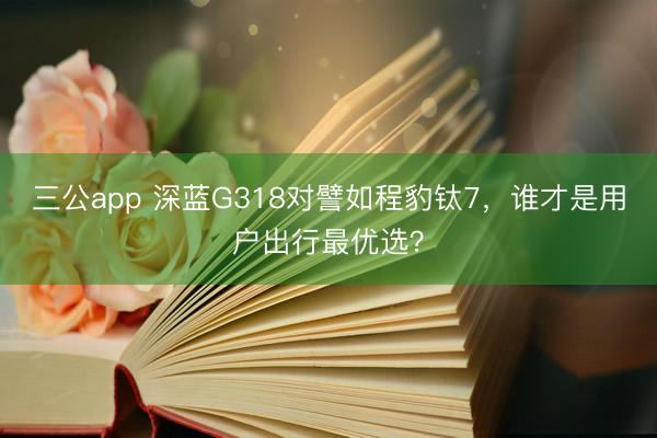 三公app 深蓝G318对譬如程豹钛7，谁才是用户出行最优选？