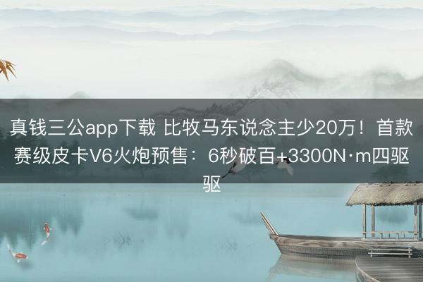真钱三公app下载 比牧马东说念主少20万!首款赛级皮卡V6火炮预售:6秒破百+3300N·m四驱