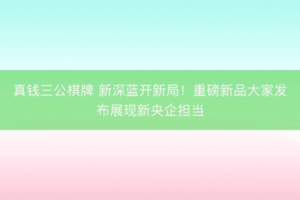 真钱三公棋牌 新深蓝开新局！重磅新品大家发布展现新央企担当