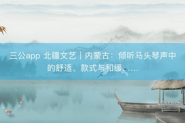 三公app 北疆文艺｜内蒙古：倾听马头琴声中的舒适、款式与和缓……