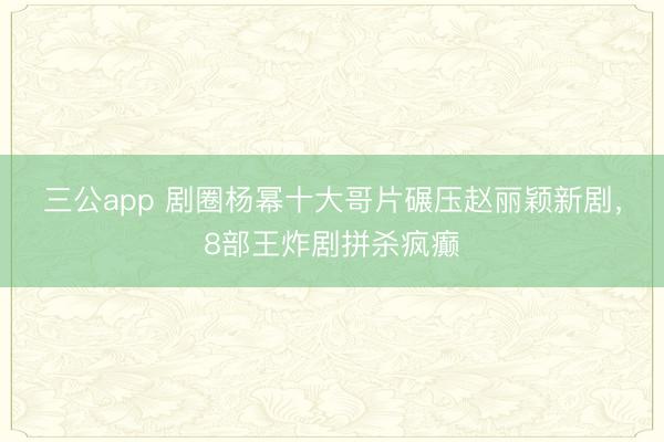 三公app 剧圈杨幂十大哥片碾压赵丽颖新剧，8部王炸剧拼杀疯癫