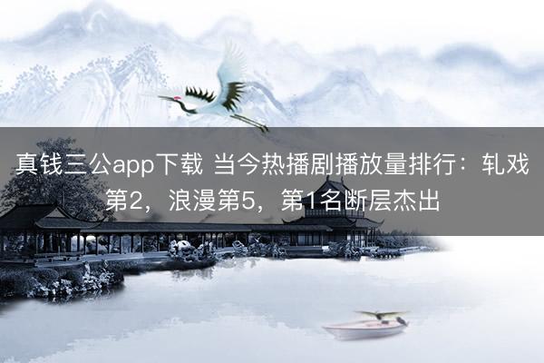 真钱三公app下载 当今热播剧播放量排行：轧戏第2，浪漫第5，第1名断层杰出
