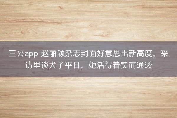 三公app 赵丽颖杂志封面好意思出新高度，采访里谈犬子平日，她活得着实而通透