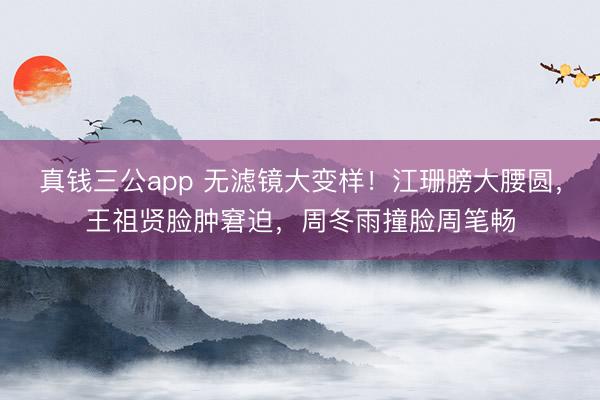 真钱三公app 无滤镜大变样！江珊膀大腰圆，王祖贤脸肿窘迫，周冬雨撞脸周笔畅