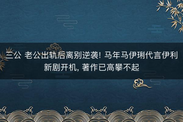 三公 老公出轨后离别逆袭! 马年马伊琍代言伊利新剧开机， 著作已高攀不起