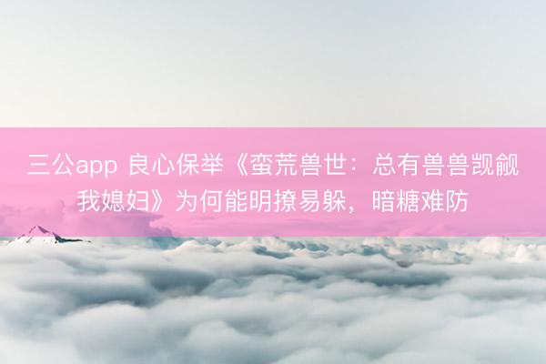 三公app 良心保举《蛮荒兽世:总有兽兽觊觎我媳妇》为何能明撩易躲,暗糖难防