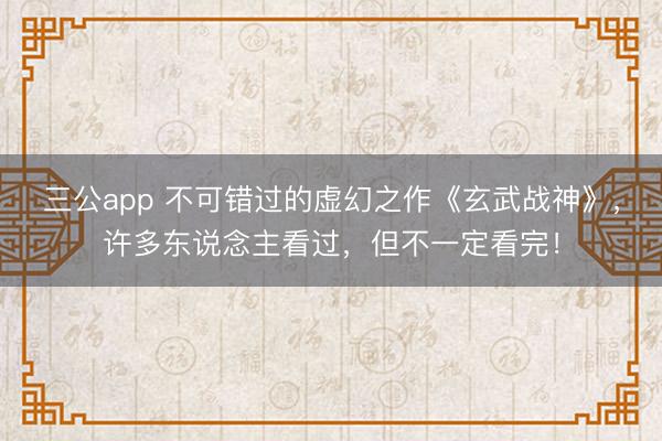 三公app 不可错过的虚幻之作《玄武战神》，许多东说念主看过，但不一定看完！
