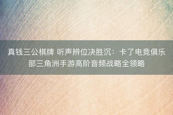 真钱三公棋牌 听声辨位决胜沉：卡了电竞俱乐部三角洲手游高阶音频战略全领略