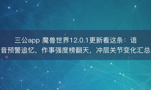 三公app 魔兽世界12.0.1更新看这条：语音预警追忆，作事强度榜翻天，冲层关节变化汇总
