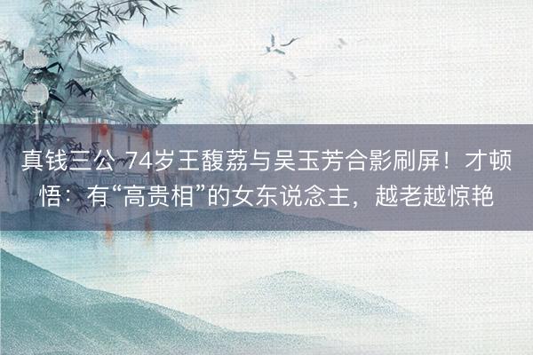 真钱三公 74岁王馥荔与吴玉芳合影刷屏!才顿悟:有“高贵相”的女东说念主,越老越惊艳