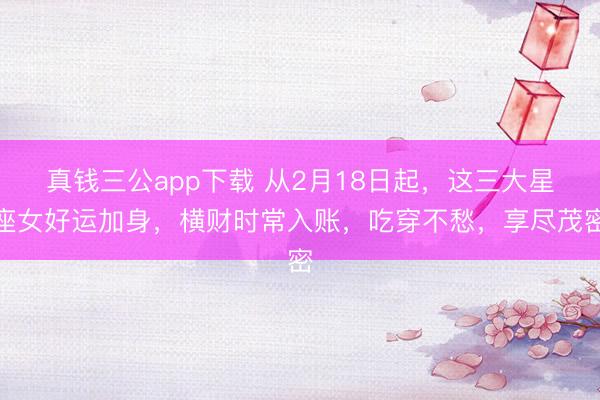 真钱三公app下载 从2月18日起，这三大星座女好运加身，横财时常入账，吃穿不愁，享尽茂密