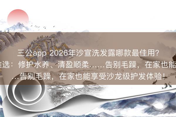 三公app 2026年沙宣洗发露哪款最佳用？精选6款沙宣洗发水推选：修护水养、清盈顺柔……告别毛躁，在家也能享受沙龙级护发体验！