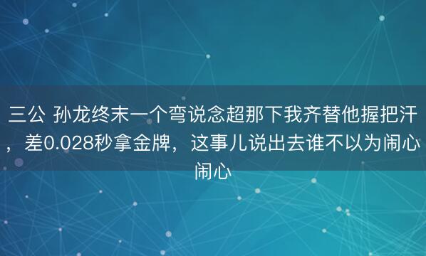 三公 孙龙终末一个弯说念超那下我齐替他握把汗，差0.028秒拿金牌，<a href=