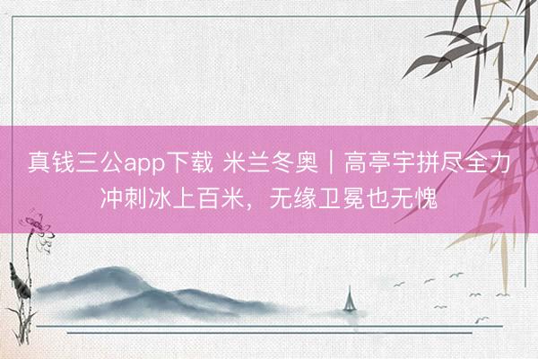 真钱三公app下载 米兰冬奥｜高亭宇拼尽全力冲刺冰上百米，无缘卫冕也无愧
