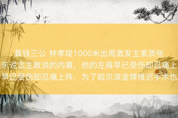 真钱三公 林孝埈1000米出局激发主素质张晶被网暴，我告诉你没东说念主敢说的内幕，他的左肩早已受伤却忍痛上阵，为了哈尔滨金牌推迟手术也要硬撑