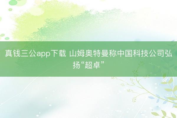 真钱三公app下载 山姆奥特曼称中国科技公司弘扬“超卓”