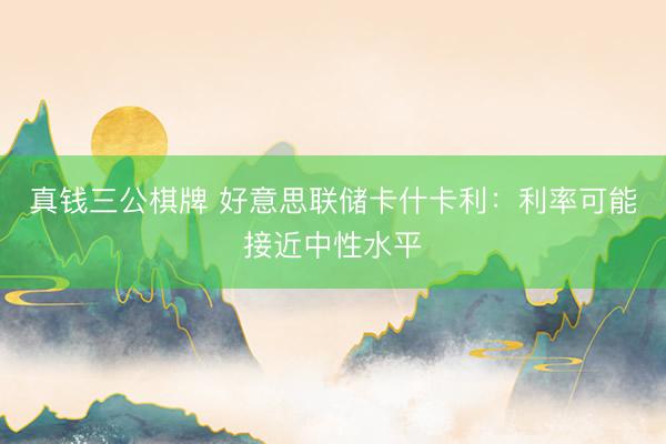 真钱三公棋牌 好意思联储卡什卡利：利率可能接近中性水平