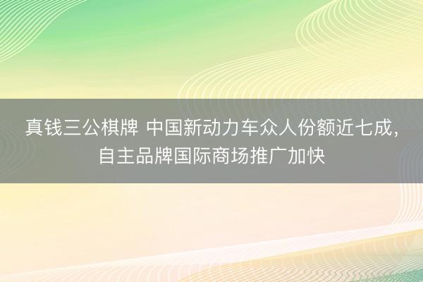 真钱三公棋牌 中国新动力车众人份额近七成，自主品牌国际商场推广加快