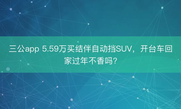 三公app 5.59万买结伴自动挡SUV，开台车回家过年不香吗?