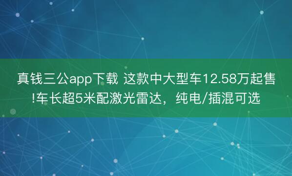 真钱三公app下载 这款中大型车12.58万起售!车长超5米配激光雷达，纯电/插混可选