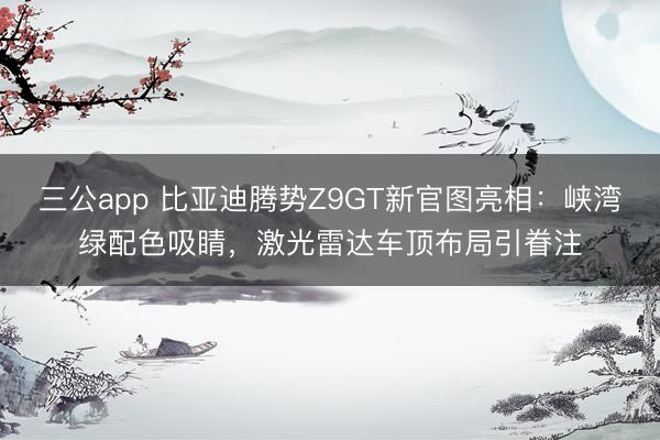 三公app 比亚迪腾势Z9GT新官图亮相：峡湾绿配色吸睛，激光雷达车顶布局引眷注