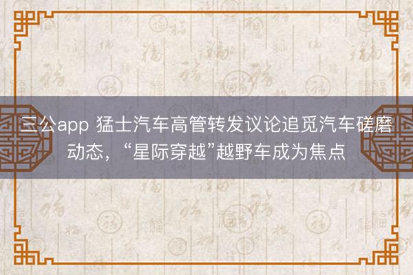 三公app 猛士汽车高管转发议论追觅汽车磋磨动态,“星际穿越”越野车成为焦点