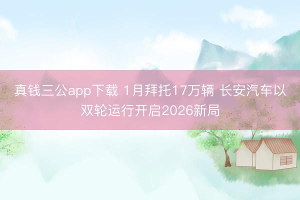 真钱三公app下载 1月拜托17万辆 长安汽车以双轮运行开启2026新局