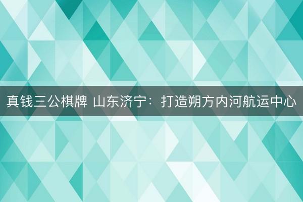 真钱三公棋牌 山东济宁：打造朔方内河航运中心