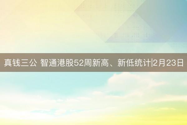 真钱三公 智通港股52周新高、新低统计|2月23日